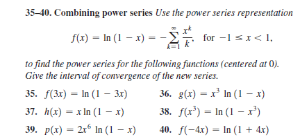 35-40. Combining power series Use the power series representation
f(x) = In (1 – x) = -
for -1 sx< 1,
to find the power series for the following functions (centered at 0).
Give the interval of convergence of the new series.
35. F(3x) — In (1 — 3х)
37. h(x) — х In (1 — х)
39. p(x) — 2х8 In (1 — х)
36. g(x) = x³ In (1 – x)
38. f(r*) = In (1 – x')
40. f(-4x) = In (1 + 4x)
