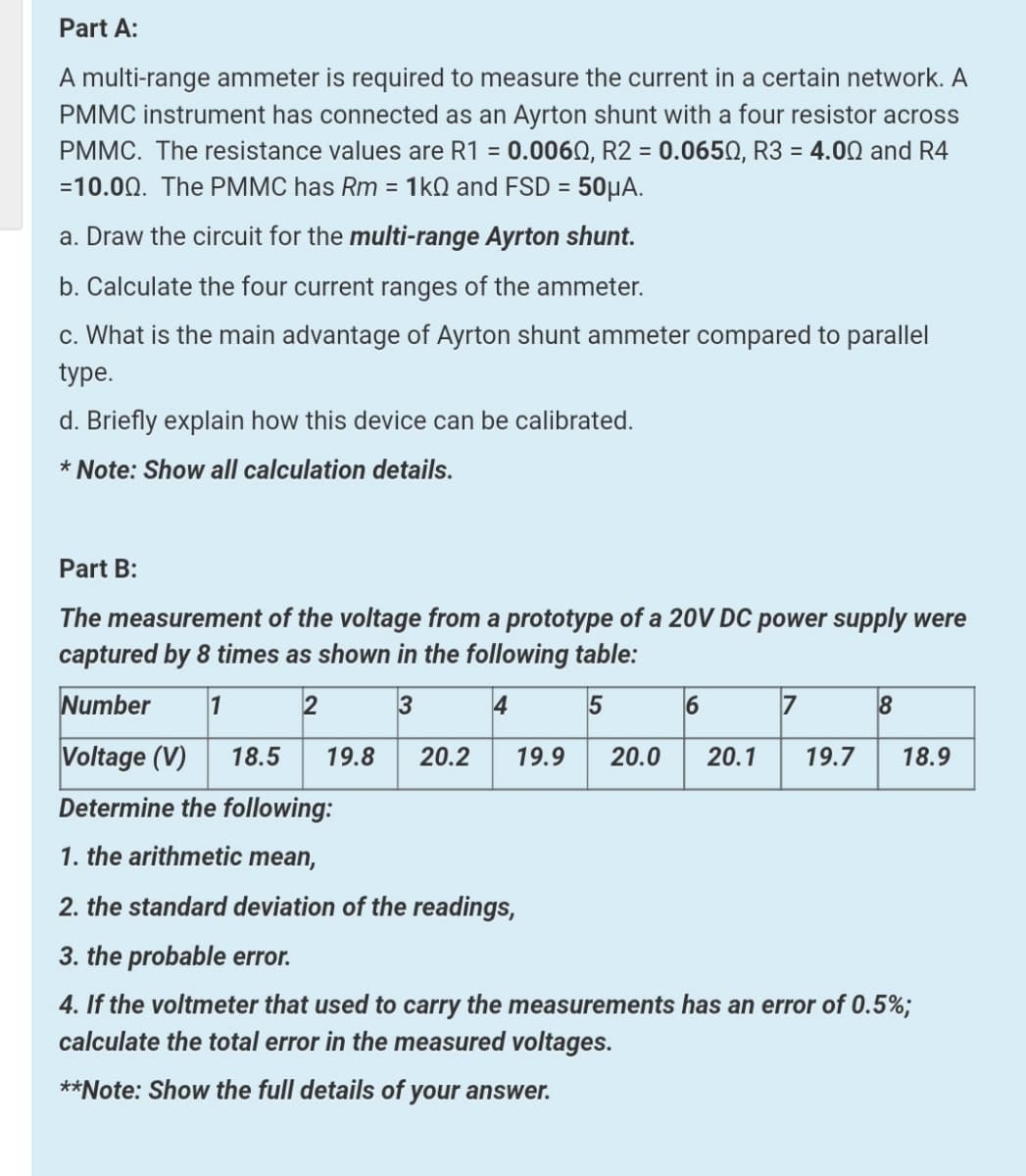 Part A:
A multi-range ammeter is required to measure the current in a certain network. A
PMMC instrument has connected as an Ayrton shunt with a four resistor across
PMMC. The resistance values are R1 = 0.006N, R2 = 0.0650, R3 = 4.00 and R4
=10.00. The PMMC has Rm = 1kQ and FSD = 50µA.
%3D
%3D
a. Draw the circuit for the multi-range Ayrton shunt.
b. Calculate the four current ranges of the ammeter.
c. What is the main advantage of Ayrton shunt ammeter compared to parallel
type.
d. Briefly explain how this device can be calibrated.
* Note: Show all calculation details.
Part B:
The measurement of the voltage from a prototype of a 20V DC power supply were
captured by 8 times as shown in the following table:
Number
1 2 3
4
6
Voltage (V)
18.5
19.8
20.2
19.9
20.0
20.1
19.7
18.9
Determine the following:
1. the arithmetic mean,
2. the standard deviation of the readings,
3. the probable error.
4. If the voltmeter that used to carry the measurements has an error of 0.5%;
calculate the total error in the measured voltages.
**Note: Show the full details of your answer.
