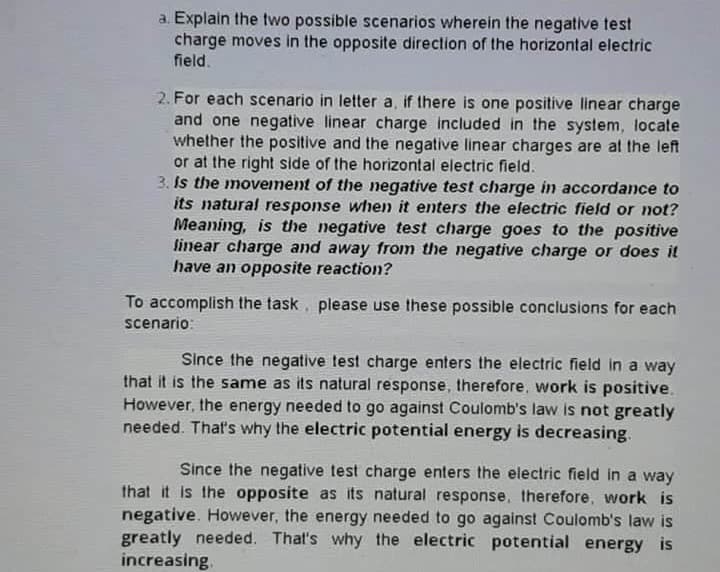 a. Explain the two possible scenarios wherein the negative test
charge moves in the opposite direction of the horizontal electric
field.
2. For each scenario in letter a, if there is one positive linear charge
and one negative linear charge included in the system, locate
whether the positive and the negative linear charges are at the left
or at the right side of the horizontal electric field.
3. Is the movement of the negative test charge in accordance to
its natural response when it enters the electric field or not?
Meaning, is the negative test charge goes to the positive
linear charge and away from the negative charge or does it
have an opposite reaction?
To accomplish the task, please use these possible conclusions for each
scenario:
Since the negative test charge enters the electric field in a way
that it is the same as its natural response, therefore, work is positive.
However, the energy needed to go against Coulomb's law is not greatly
needed. That's why the electric potential energy is decreasing.
Since the negative test charge enters the electric field in a way
that it is the opposite as its natural response, therefore, work is
negative. However, the energy needed to go against Coulomb's law is
greatly needed. That's why the electric potential energy is
increasing.
