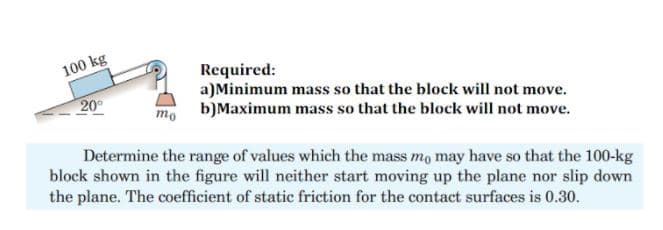 100 kg
Required:
a)Minimum mass so that the block will not move.
b)Maximum mass so that the block will not move.
20°
то
Determine the range of values which the mass mo may have so that the 100-kg
block shown in the figure will neither start moving up the plane nor slip down
the plane. The coefficient of static friction for the contact surfaces is 0.30.
