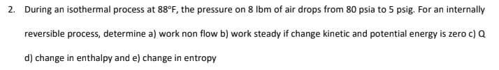 2. During an isothermal process at 88°F, the pressure on 8 Ibm of air drops from 80 psia to 5 psig. For an internally
reversible process, determine a) work non flow b) work steady if change kinetic and potential energy is zero c) Q
d) change in enthalpy and e) change in entropy
