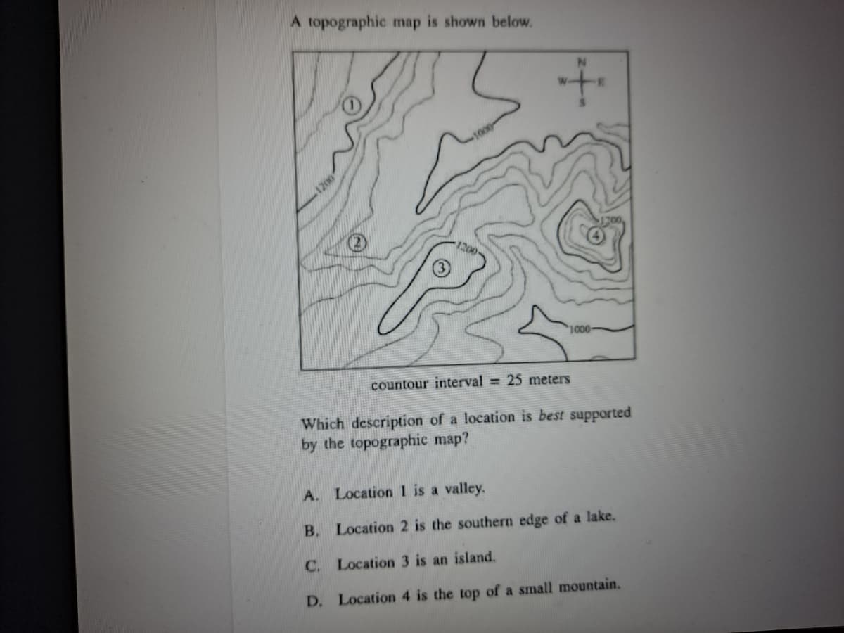 A topographic map is shown below.
1200
1000
countour interval = 25 meters
Which description of a location is best supported
by the topographic map?
A. Location 1 is a valley.
B. Location 2 is the southern edge of a lake.
C. Location 3 is an island.
D. Location 4 is the top of a small mountain.
