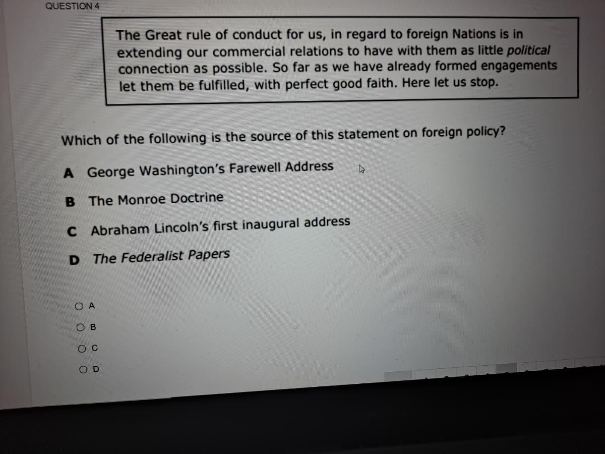 QUESTION 4
The Great rule of conduct for us, in regard to foreign Nations is in
extending our commercial relations to have with them as little political
connection as possible. So far as we have already formed engagements
let them be fulfilled, with perfect good faith. Here let us stop.
Which of the following is the source of this statement on foreign policy?
A George Washington's Farewell Address
B The Monroe Doctrine
C Abraham Lincoln's first inaugural address
D The Federalist Papers
O A
O B
O C
O D
