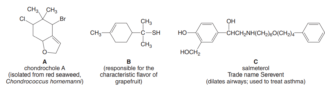 CH3 CH3
I.
Br
CH3
OH
CH3
-SH
HO
-CHCH2NH(CH2)60(CH2)4
ČH3
HOCH2
A
chondrochole A
В
(isolated from red seaweed,
Chondrococcus hornemanni)
(responsible for the
characteristic flavor of
grapefruit)
salmeterol
Trade name Serevent
(dilates airways; used to treat asthma)

