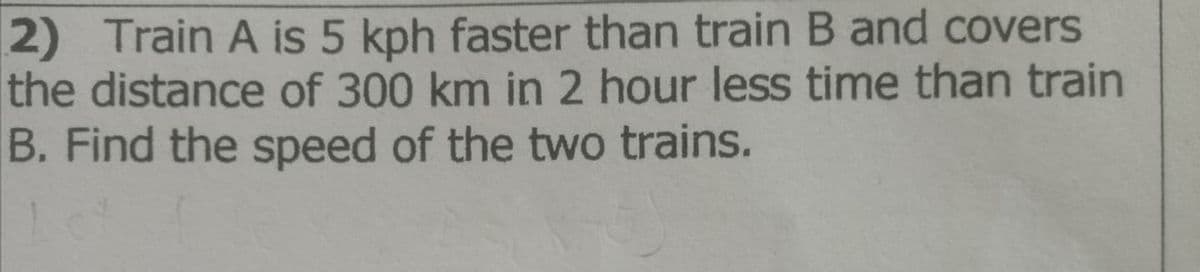 2) Train A is 5 kph faster than train B and covers
the distance of 300 km in 2 hour less time than train
B. Find the speed of the two trains.
