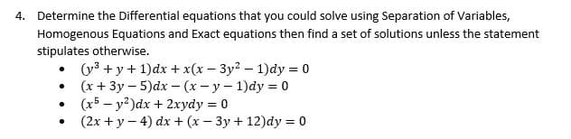 4. Determine the Differential equations that you could solve using Separation of Variables,
Homogenous Equations and Exact equations then find a set of solutions unless the statement
stipulates otherwise.
(y3 + y + 1)dx + x(x - 3y? – 1)dy = 0
(x + 3y – 5)dx – (x- y- 1)dy = 0
(x5 – y?)dx + 2xydy = 0
(2x + y – 4) dx + (x – 3y + 12)dy = 0

