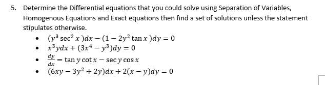 5. Determine the Differential equations that you could solve using Separation of Variables,
Homogenous Equations and Exact equations then find a set of solutions unless the statement
stipulates otherwise.
(y3 sec? x )dx – (1 – 2y? tan x )dy = 0
x³ydx + (3x* – y3)dy = 0
dy
tan y cot x – sec y cos x
dx
• (6xy – 3y? + 2y)dx + 2(x - y)dy = 0
