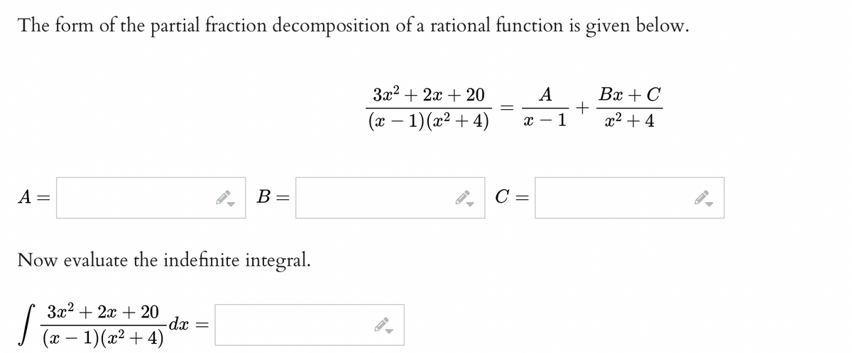 The form of the partial fraction decomposition of a rational function is given below.
A
=
B
Now evaluate the indefinite integral.
2x
√ (32²=² + 2(22=+=+²20)
4)
-dx =
3x²+2x+ 20
(x − 1)(x² + 4)
1.
←
=
A
x - 1
C =
+
Bx + C
x² + 4
←