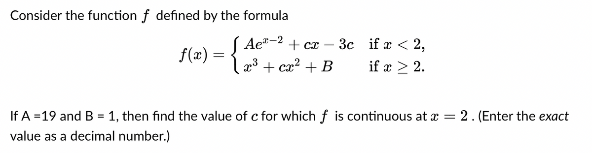 Consider the function f defined by the formula
J Aex-2
+ cx
f(x) = { x³ + cx² + B
3c if x < 2,
if x ≥ 2.
=
= 2. (Enter the exact
If A =19 and B = 1, then find the value of c for which f is continuous at a
value as a decimal number.)