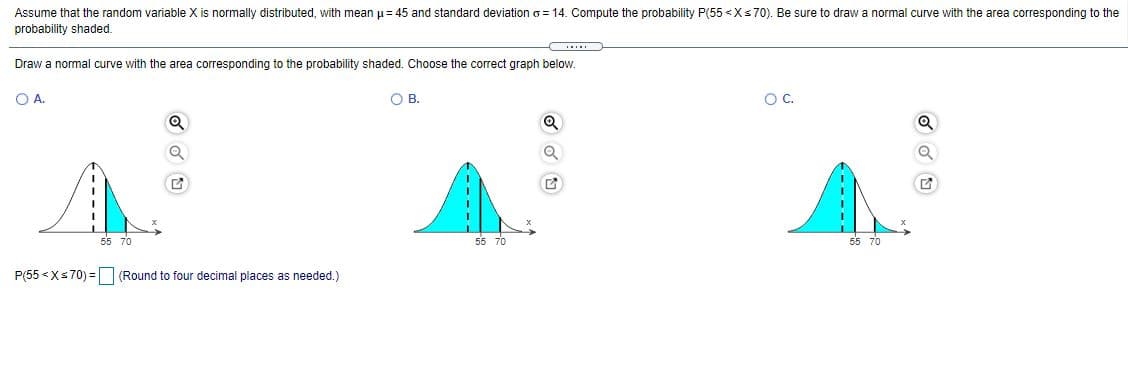 Assume that the random variable X is normally distributed, with mean u= 45 and standard deviation o = 14. Compute the probability P(55 <Xs70). Be sure to draw a normal curve with the area corresponding to the
probability shaded.
Draw a normal curve with the area corresponding to the probability shaded. Choose the correct graph below.
O A.
O B.
OC.
55 70
55 70
55 70
P(55 <Xs70) = (Round to four decimal places as needed.)
