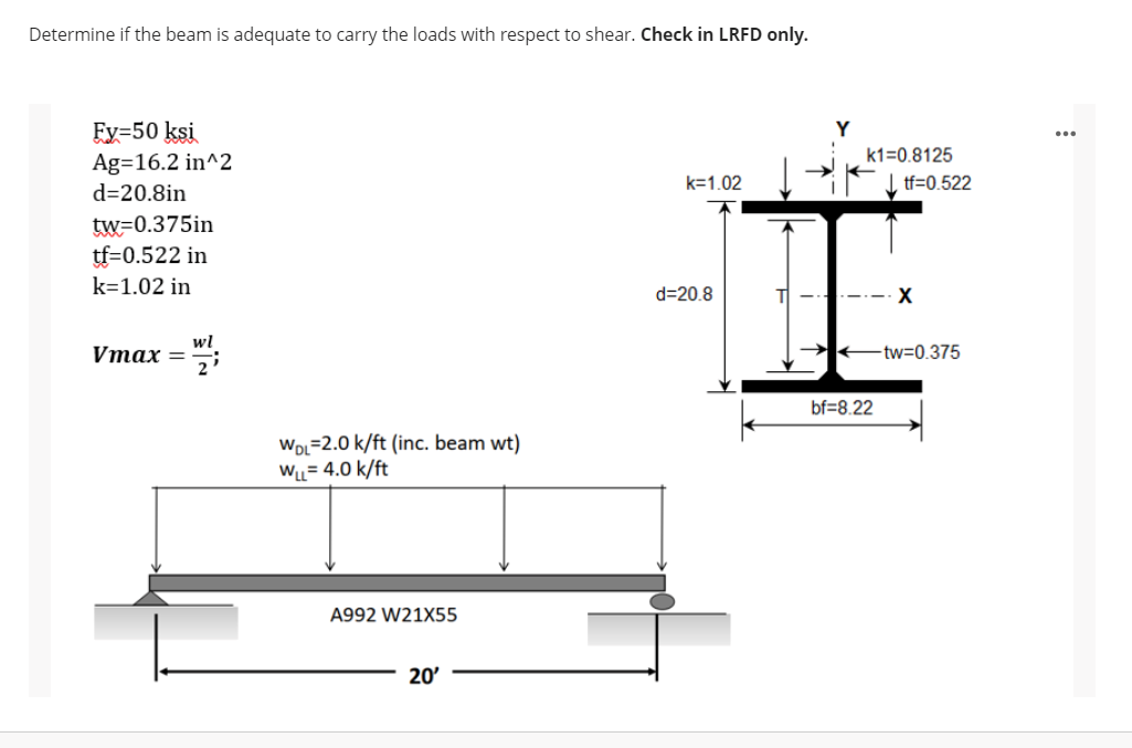 Determine if the beam is adequate to carry the loads with respect to shear. Check in LRFD only.
Fy=50 ksi
Ag=16.2 in^2
d=20.8in
Y
k1=0.8125
k=1.02
I tf=0.522
tw=0.375in
tf=0.522 in
k=1.02 in
d=20.8
wl
Vтах —
-tw=0.375
bf=8.22
WDL=2.0 k/ft (inc. beam wt)
WL= 4.0 k/ft
A992 W21X55
20'
