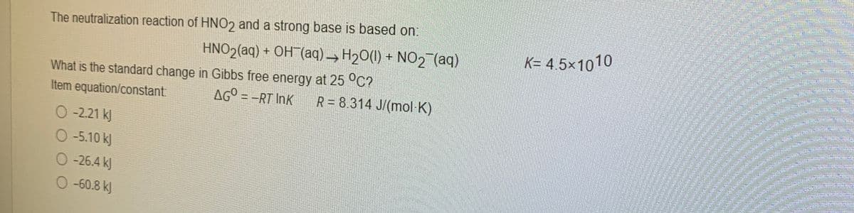 The neutralization reaction of HNO2 and a strong base is based on:
HNO2(aq) + OH (aq)→ H20(1) + NO2 (aq)
K= 4.5×1010
What is the standard change in Gibbs free energy at 25 °C?
AG° = -RT InK
Item equation/constant:
R = 8.314 J/(mol K)
O -2.21 kJ
O-5.10 kJ
O-26.4 kJ
O-60.8 kJ
