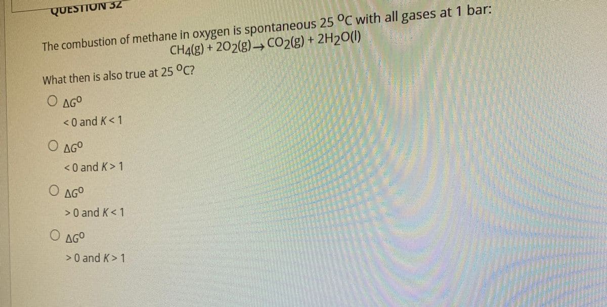 The combustion of methane in oxygen is spontaneous 25 °C with all gases at 1 bar:
CH4(g) + 202(g)→ CO2(g) + 2H2O(1)
QUESTION 32
What then is also true at 25 0C?
O AGO
< 0 and K< 1
O AGO
<0 and K> 1
O AGO
>0 and K< 1
O AGO
> 0 and K> 1
