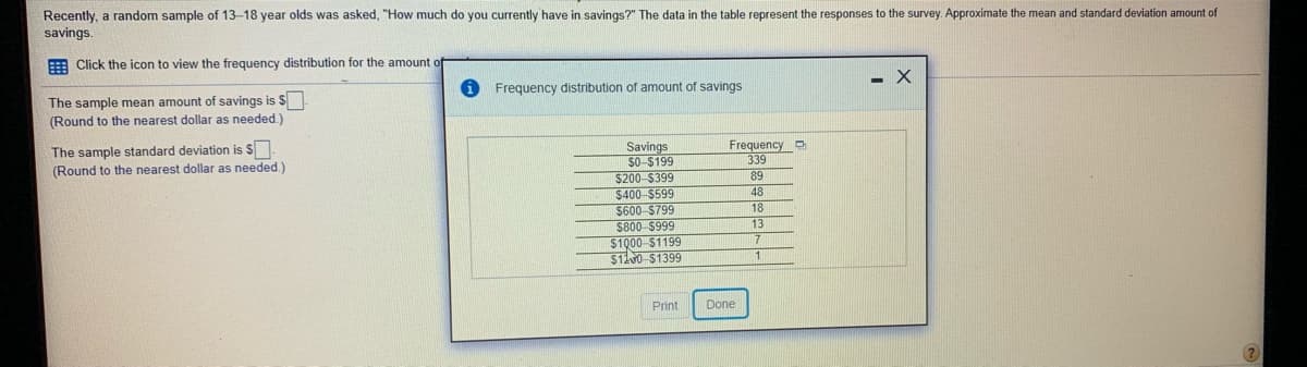 Recently, a random sample of 13-18 year olds was asked, "How much do you currently have in savings?" The data in the table represent the responses to the survey. Approximate the mean and standard deviation amount of
savings.
E Click the icon to view the frequency distribution for the amount
Frequency distribution of amount of savings
The sample mean amount of savings is $
(Round to the nearest dollar as needed.)
Frequency
339
89
Savings
50-$199
$200 $399
$400-$599
$600-$799
$800 $999
$100 $1199
$110 $1399
The sample standard deviation is $
(Round to the nearest dollar as needed.)
48
18
13
7.
1
Print
Done

