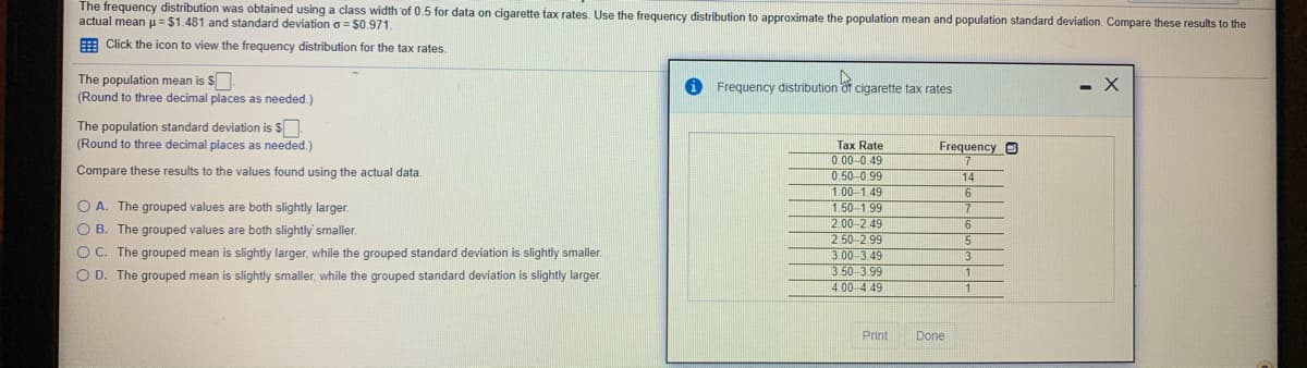 The frequency distribution was obtained using a class width of 0.5 for data on cigarette tax rates. Use the frequency distribution to approximate the population mean and population standard deviation. Compare these results to the
actual mean u = $1.481 and standard deviation a = $0.971.
E Click the icon to view the frequency distribution for the tax rates.
The population mean is S.
(Round to three decimal places as needed.)
Frequency distribution
cigarette tax rates
- X
The population standard deviation is S
(Round to three decimal places as needed.)
Tax Rate
0.00-0.49
0.50-0.99
1.00-1.49
1.50-1.99
2.00-2.49
2.50-2. 99
3.00-3.49
3.50-399
4.00 4.49
Frequency O
Compare these results to the values found using the actual data.
14
O A. The grouped values are both slightly larger.
O B. The grouped values are both slightly' smaller.
O C. The grouped mean is slightly larger, while the grouped standard deviation is slightly smaller.
17
O D. The grouped mean is slightly smaller, while the grouped standard deviation is slightly larger.
Print
Done

