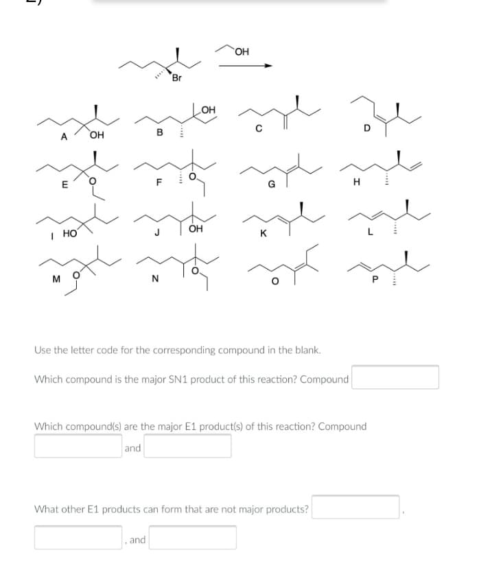 OH
Br
HO
A
OH
E
H
| HO
ÓH
K
M
N
Use the letter code for the corresponding compound in the blank.
Which compound is the major SN1 product of this reaction? Compound
Which compound(s) are the major E1 product(s) of this reaction? Compound
and
What other E1 products can form that are not major products?
and
....
B.
