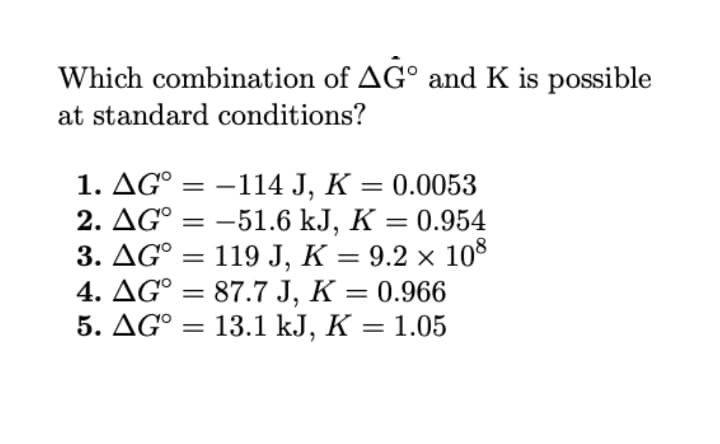 Which combination of AG° and K is possible
at standard conditions?
1. AG° =
2. AG° = –51.6 kJ, K = 0.954
3. AG° = 119 J, K = 9.2 × 108
4. AG° = 87.7 J, K = 0.966
5. AG° = 13.1 kJ, K = 1.05
-114 J, K = 0.0053
