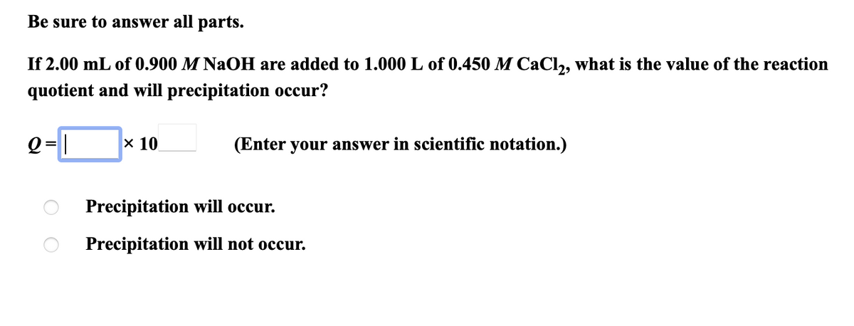Be sure to answer all parts.
If 2.00 mL of 0.900 M NaOH are added to 1.000 L of 0.450 M CaCl,, what is the value of the reaction
quotient and will precipitation occur?
e-[
Q = |
х 10
(Enter your answer in scientific notation.)
Precipitation will occur.
Precipitation will not occur.
O O
