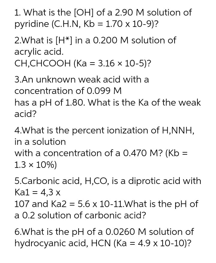 1. What is the [OH] of a 2.90 M solution of
pyridine (C.H.N, Kb = 1.70 x 10-9)?
2.What is [H*] in a 0.200 M solution of
acrylic acid.
CH,СНСООН (Ка %3 3.16 х 10-5)?
3.An unknown weak acid with a
concentration of 0.099 M
has a pH of 1.80. What is the Ka of the weak
acid?
4.What is the percent ionization of H,NNH,
in a solution
with a concentration of a 0.470 M? (Kb =
1.3 x 10%)
5.Carbonic acid, H,CO, is a diprotic acid with
Ка1 3D 4,3 х
107 and Ka2 = 5.6 x 10-11.What is the pH of
a 0.2 solution of carbonic acid?
%3D
6.What is the pH of a 0.0260 M solution of
hydrocyanic acid, HCN (Ka = 4.9 x 10-10)?
