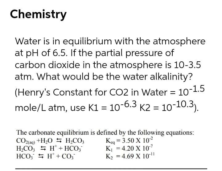 Chemistry
Water is in equilibrium with the atmosphere
at pH of 6.5. If the partial pressure of
carbon dioxide in the atmosphere is 10-3.5
atm. What would be the water alkalinity?
(Henry's Constant for CO2 in Water = 10-1.5
mole/L atm, use K1 = 10-6.3 K2 = 10-10.3).
The carbonate equilibrium is defined by the following equations:
CO2(aq) +H2O 5 H¿CO3
H2CO3 5 H* + HCO;
HCO; 5 H* + CO;
Keq = 3.50 X 10²
K = 4.20 X 107
K2 = 4.69 X 10"
%3D
