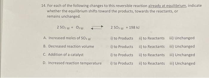 14. For each of the following changes to this reversible reaction already at equilibrium, indicate
whether the equilibrium shifts toward the products, towards the reactants, or
remains unchanged.
2 SO2 + Oz
2 SO, + 198 kJ
A. Increased moles of SO, e)
i) to Products ii) to Reactants
iii) Unchanged
B. Decreased reaction volume
i) to Products i) to Reactants i) Unchanged
C. Addition of a catalyst
i) to Products ii) to Reactants iii) Unchanged
D. Increased reaction temperature
i) to Products ii) to Reactants ii) Unchanged
