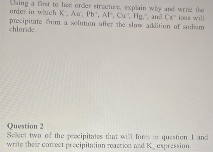 Using a first to last order structure, explain why and write the
order in which K, Au', Pb", Al", Cu, Hg,", and Ca" ions will
precipitate from a solution after the slow addition of sodium
chloride.
Question 2
Select two of the precipitates that will form in question 1 and
write their correct precipitation reaction and K expression.
