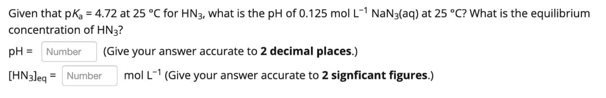 Given that pKa = 4.72 at 25 °C for HN3, what is the pH of 0.125 mol L-1 NaN3(aq) at 25 °C? What is the equilibrium
%3D
concentration of HN3?
pH =
Number
(Give your answer accurate to 2 decimal places.)
[HN3]eg = Number
mol L-1
(Give
your answer accurate to 2 signficant figures.)
