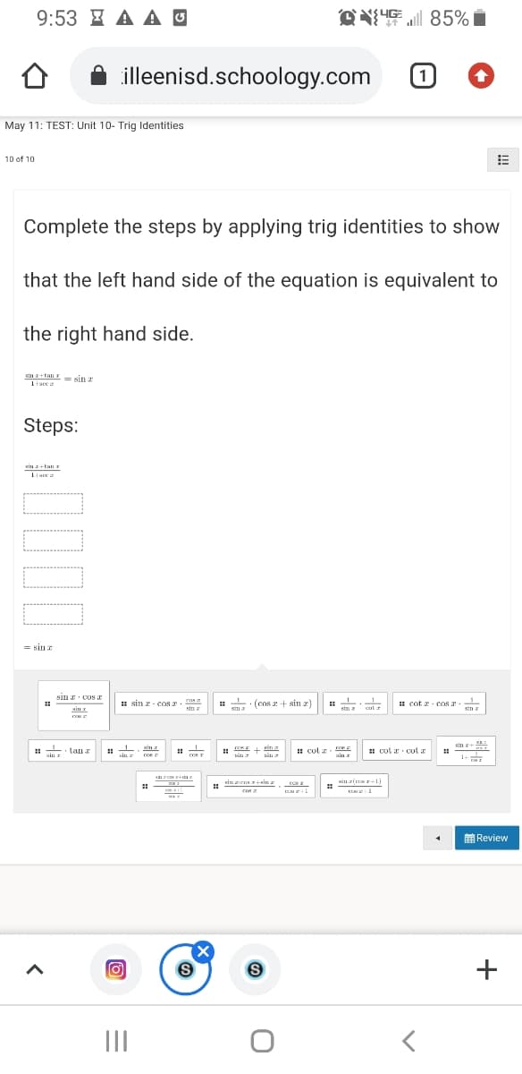 9:53 I A A O
l 85%
illeenisd.schoology.com
1)
May 11: TEST: Unit 10- Trig Identities
10 of 10
Complete the steps by applying trig identities to show
that the left hand side of the equation is equivalent to
the right hand side.
sin +tali Is sin z
1tsce z
Steps:
xin I+tan r
= sina
sin r cos JE
H sin z - cOs 2. n
stn z
(cos a + sin 2)
: cot r cOR
Min a
sim a
cul
sin
E
• tan z
im a
sin +
Kin a
I cot z
: cot ar cot r
aiu
sin r
cos
1+
sin z-rner+sin a
Min zi 1)
cos
con a
前Review
II
+
