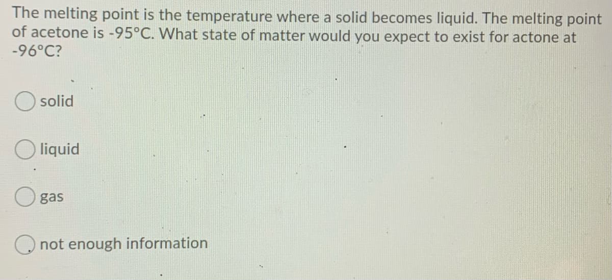 The melting point is the temperature where a solid becomes liquid. The melting point
of acetone is -95°C. What state of matter would you expect to exist for actone at
-96°C?
O solid
O liquid
gas
O not enough information
