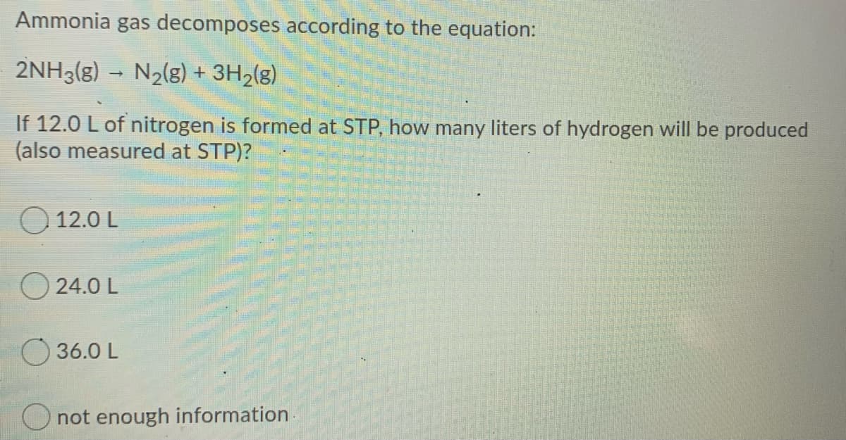 Ammonia gas decomposes according to the equation:
2NH3(g) → N2(g) + 3H2(g)
If 12.0 L of nitrogen is formed at STP, how many liters of hydrogen will be produced
(also measured at STP)?
O 12.0 L
O 24.0 L
36.0 L
O not enough information
