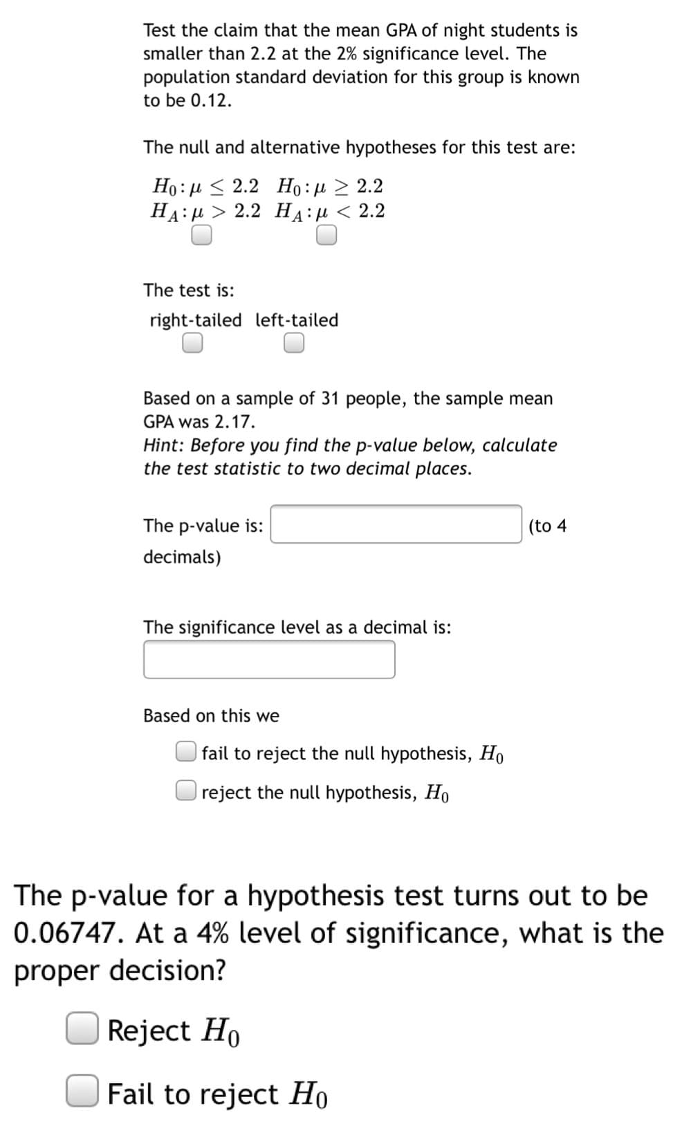 Test the claim that the mean GPA of night students is
smaller than 2.2 at the 2% significance level. The
population standard deviation for this group is known
to be 0.12.
The null and alternative hypotheses for this test are:
Ho: µ < 2.2 Họ: µ > 2.2
HA : μ > 2.2 HA:μ< 2.2
The test is:
right-tailed left-tailed
Based on a sample of 31 people, the sample mean
GPA was 2.17.
Hint: Before you find the p-value below, calculate
the test statistic to two decimal places.
The p-value is:
(to 4
decimals)
The significance level as a decimal is:
Based on this we
fail to reject the null hypothesis, Ho
reject the null hypothesis, Ho
The p-value for a hypothesis test turns out to be
0.06747. At a 4% level of significance, what is the
proper decision?
Reject Ho
Fail to reject Họ
