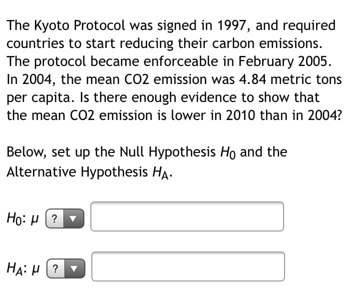 The Kyoto Protocol was signed in 1997, and required
countries to start reducing their carbon emissions.
The protocol became enforceable in February 2005.
In 2004, the mean CO2 emission was 4.84 metric tons
per capita. Is there enough evidence to show that
the mean CO2 emission is lower in 2010 than in 2004?
Below, set up the Null Hypothesis Ho and the
Alternative Hypothesis HA.
Ho: µ (? v
HA: H (?
