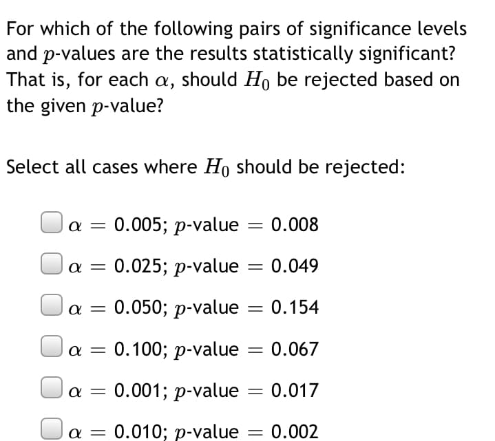 For which of the following pairs of significance levels
and p-values are the results statistically significant?
That is, for each a, should H, be rejected based on
the given p-value?
Select all cases where Ho should be rejected:
a = 0.005; p-value
0.008
a = 0.025; p-value = 0.049
a =
0.050; p-value
0.154
0.100; p-value = 0.067
0.001; p-value
0.017
a =
0.010; p-value = 0.002

