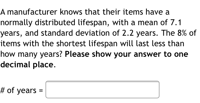 A manufacturer knows that their items have a
normally distributed lifespan, with a mean of 7.1
years, and standard deviation of 2.2 years. The 8% of
items with the shortest lifespan will last less than
how many years? Please show your answer to one
decimal place.
# of years =
