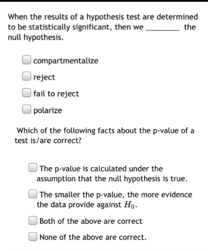 When the results of a hypothesis test are determined
to be statistically significant, then we
null hypothesis.
the
|compartmentalize
reject
| fail to reject
polarize
Which of the following facts about the p-value of a
test is/are correct?
| The p-value is calculated under the
assumption that the null hypothesis is true.
| The smaller the p-value, the more evidence
the data provide against Ho.
Both of the above are correct
None of the above are correct.
