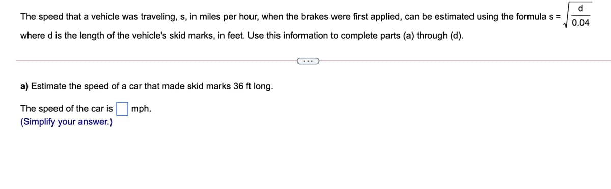 d.
The speed that a vehicle was traveling, s, in miles per hour, when the brakes were first applied, can be estimated using the formula s =
0.04
where d is the length of the vehicle's skid marks, in feet. Use this information to complete parts (a) through (d).
...
a) Estimate the speed of a car that made skid marks 36 ft long.
The speed of the car is
mph.
(Simplify your answer.)
