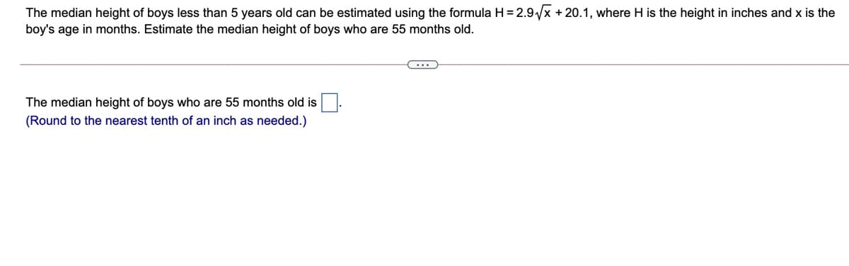 The median height of boys less than 5 years old can be estimated using the formula H = 2.9/x + 20.1, where H is the height in inches and x is the
boy's age in months. Estimate the median height of boys who are 55 months old.
The median height of boys who are 55 months old is
(Round to the nearest tenth of an inch as needed.)
