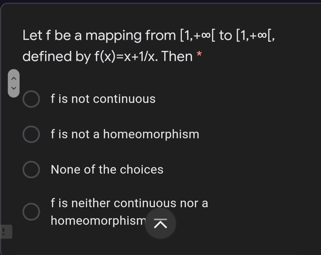 Let f be a mapping from [1,+∞[ to [1,+∞[,
defined by f(x)=x+1/x. Then *
f is not continuous
f is not a homeomorphism
None of the choices
f is neither continuous nor a
homeomorphism A
