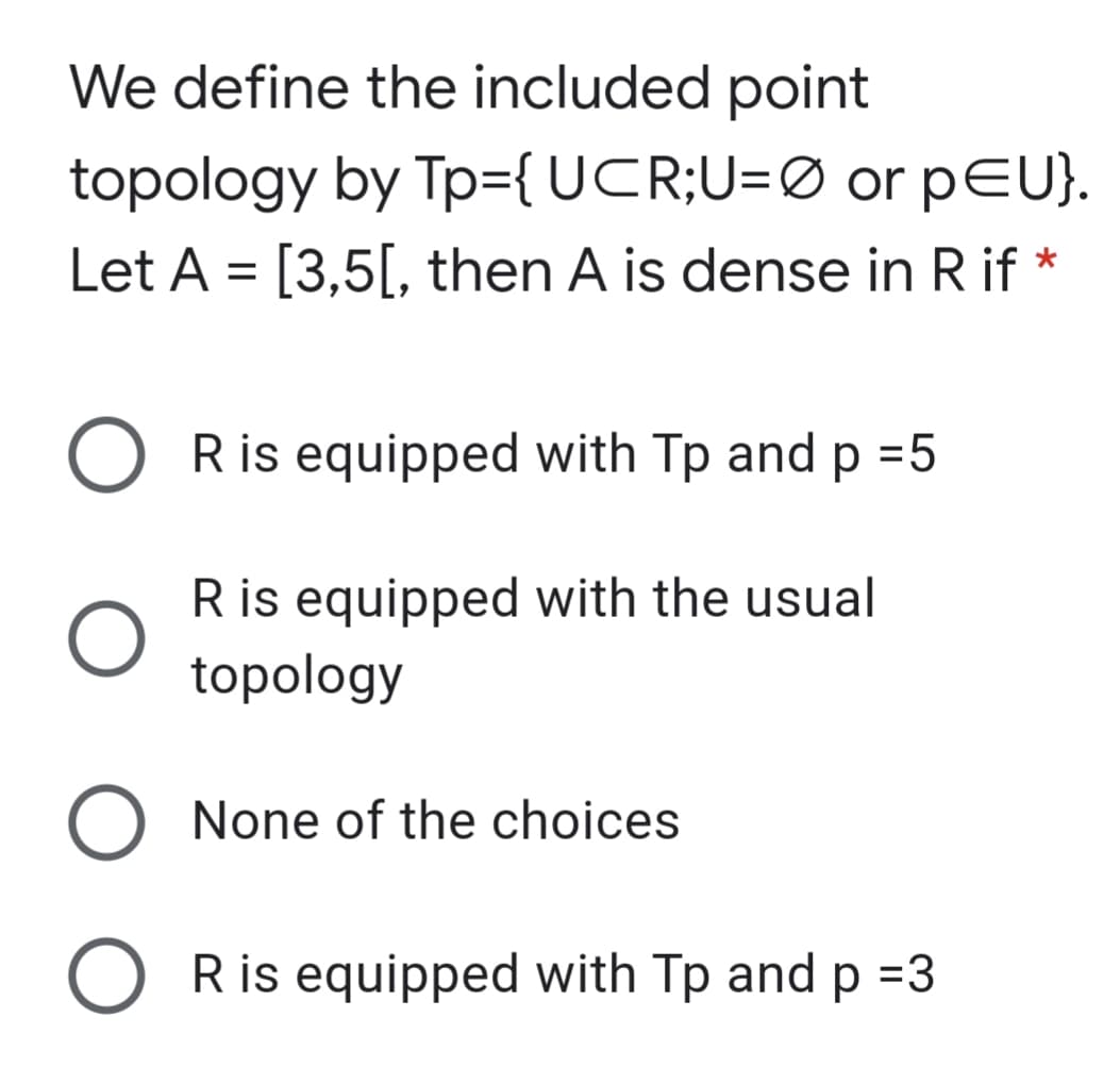 We define the included point
topology by Tp={UCR;U=Ø or pEU}.
Let A = [3,5[, then A is dense in R if *
R is equipped with Tp and p =5
R is equipped with the usual
topology
None of the choices
O Ris equipped with Tp and p =3
