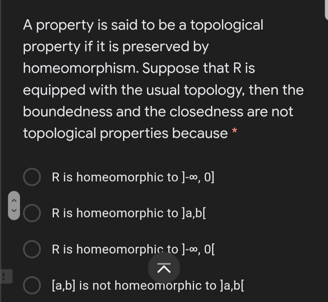 A property is said to be a topological
property if it is preserved by
homeomorphism. Suppose that R is
equipped with the usual topology, then the
boundedness and the closedness are not
topological properties because *
Ris homeomorphic to ]-00, 0]
R is homeomorphic to ]a,b[
R is homeomorphic to ]-∞, 0[
[a,b] is not homeomorphic to ]a,b[
