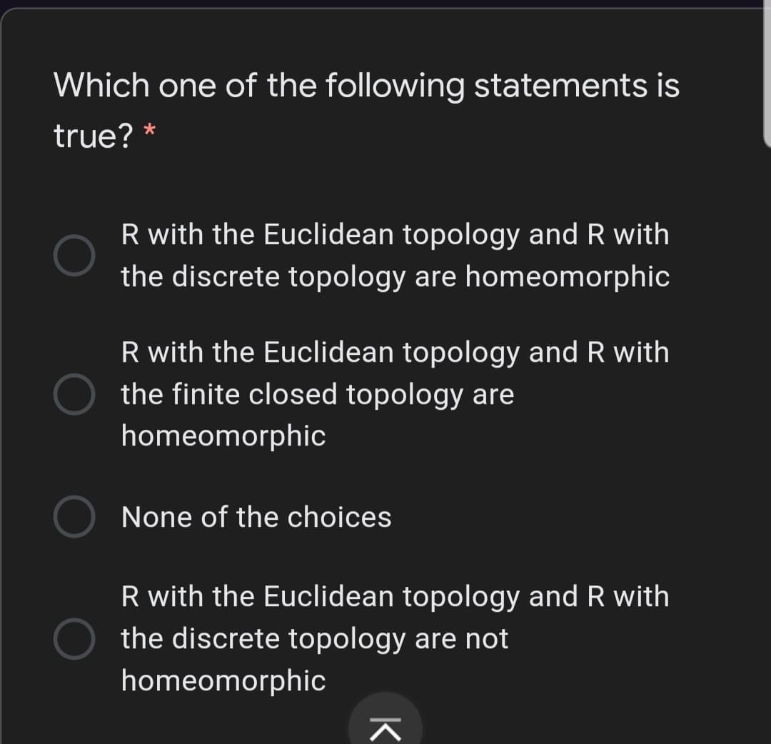 Which one of the following statements is
true? *
R with the Euclidean topology and R with
the discrete topology are homeomorphic
R with the Euclidean topology and R with
the finite closed topology are
homeomorphic
None of the choices
R with the Euclidean topology and R with
the discrete topology are not
homeomorphic
K
