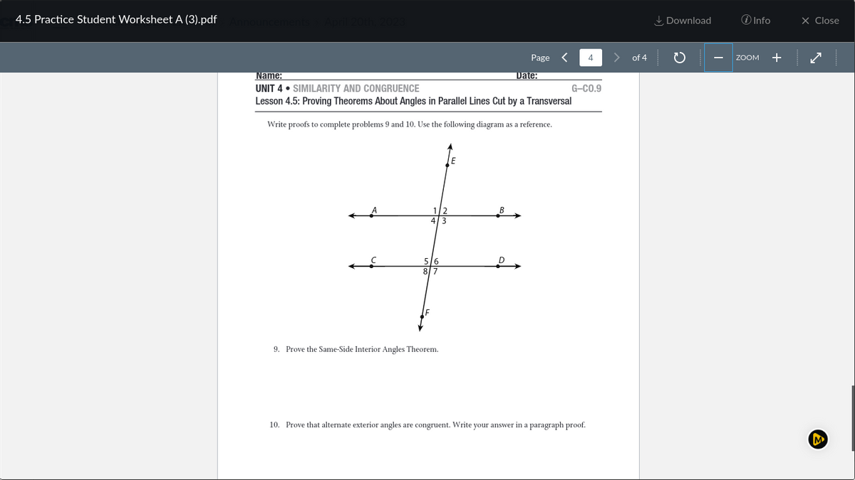 4.5 Practice Student Worksheet A (3).pdf Announcements April 20th, 2023
5/6
8/7
Page
Name:
UNIT 4 SIMILARITY AND CONGRUENCE
Lesson 4.5: Proving Theorems About Angles in Parallel Lines Cut by a Transversal
Write proofs to complete problems 9 and 10. Use the following diagram as a reference.
9. Prove the Same-Side Interior Angles Theorem.
Date:
4
G-CO.9
10. Prove that alternate exterior angles are congruent. Write your answer in a paragraph proof.
of 4
Download
i Info
ZOOM +
X Close
M