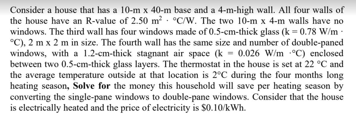 Consider a house that has a 10-m x 40-m base and a 4-m-high wall. All four walls of
the house have an R-value of 2.50 m² · °C/W. The two 10-m x 4-m walls have no
windows. The third wall has four windows made of 0.5-cm-thick glass (k = 0.78 W/m ·
°C), 2 m x 2 m in size. The fourth wall has the same size and number of double-paned
windows, with a 1.2-cm-thick stagnant air space (k
between two 0.5-cm-thick glass layers. The thermostat in the house is set at 22 °C and
the average temperature outside at that location is 2°C during the four months long
heating season, Solve for the money this household will save per heating season by
converting the single-pane windows to double-pane windows. Consider that the house
is electrically heated and the price of electricity is $0.10/kWh.
0.026 W/m -°C) enclosed
