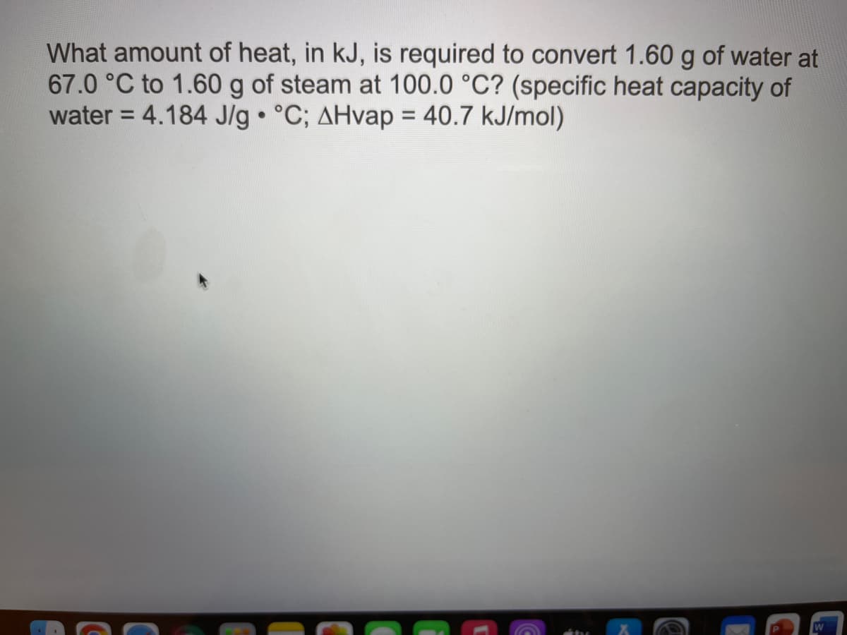 What amount of heat, in kJ, is required to convert 1.60 g of water at
67.0 °C to 1.60 g of steam at 100.0 °C? (specific heat capacity of
water = 4.184 J/g °C; AHvap = 40.7 kJ/mol)
%3D
