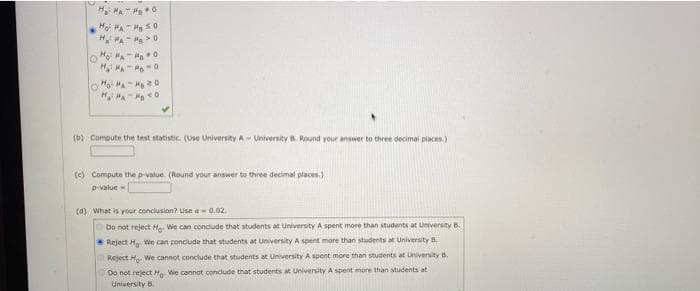 H MA " Ha0
Ho HA Ha S0
H MA- H >0
H MA 0
(b) Compute the test statistic. (Use University A - University B. Round your answer to three decimal places.)
(c) Compute the p-value (Round your answer to three decimal places.)
p-value
(d) What is your conclusion? Use a0.02.
Do not reject H. We can conclude that students at University A spent mnore than students at University B.
Reject H We can concude that students at University A spent more than students at University B.
Reject H We cannot conclude that students at University A spent more than students at Univenity B.
Do not reject H We cannot condlude that students at University A spent more than students at
University B
