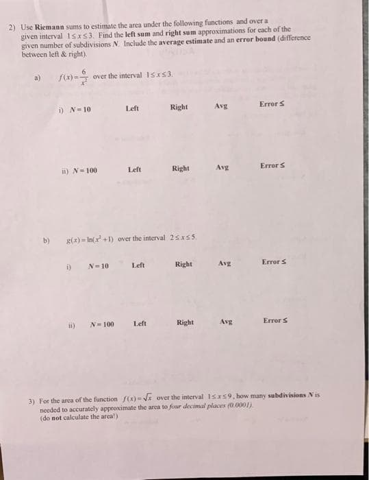 2) Use Riemann sums to estimate the area under the following functions and over a
given interval 1sxS3. Find the left sum and right sum approximations for each of the
given number of subdivisions N. Include the average estimate and an error bound (difference
between left & right).
f()= over the interval 1sxs3.
a)
i) N=10
Left
Right
Avg
Error S
ii) N-100
Left
Right
Avg
Error S
b)
g(x) = In(x +1) over the interval 25xsS.
i)
N=10
Left
Right
Avg
Errors
i)
N-100
Left
Right
Avg
Error S
3) For the area of the function f(x)- Vx over the interval 1sxs9, how many subdivisions Nis
needed to accurately approximate the arca to four decimal placex (0.0001).
(do not calculate the area!)
