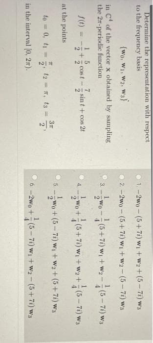 Determine the representation with respect
to the frequency basis
1. -2wo - (5+7i) wi + w2+ (5-7i) w3
{wo, W1, W2,
wa)
2. -2wo - (5+7i) wi + w2 - (5- 7i) w3
in C' of the vector x obtained by sampling
the 27-periodic function
Wo - (5+ 7i) w + w2 -(5-7i) w3
3.
1 5
7.
cost- sint + cos 2t
Wo+(5+7) wi + w2 + (5-71) ws
4.
at the points
Wo + (5- 7i) w + w2 + (5+7i) wa
5.
to = 0, t =
t2 = 7, t3 =
21
%3D
in the interval (0, 27).
6. –2wo + (5 –- 7i) wi + w2- (5+7i) w3
