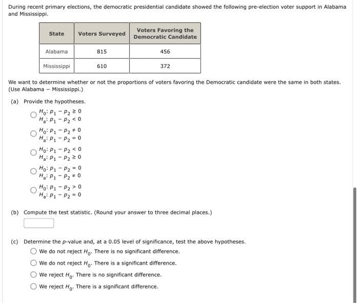 During recent primary elections, the democratic presidential candidate showed the following pre-election voter support in Alabama
and Mississippi.
Voters Favoring the
Democratic Candidate
State
Voters Surveyed
Alabama
815
456
Mississippi
610
372
We want to determine whether or not the proportions of voters favoring the Democratic candidate were the same in both states.
(Use Alabama - Mississippi.)
(a) Provide the hypotheses.
Ho: P1 - P2 20
Hg: P1- P2 < 0
Ho: P1- P2 + 0
H: P1 - P2 = 0
Ho: P1 - P2 < 0
Hai P - P2 20
Họ: P1 - P2 = 0
H: P1 - P2 * 0
Ho: P - P2 > 0
Hg: P1 - P2 = 0
(b) Compute the test statistic. (Round your answer to three decimal places.)
(c) Determine the p-value and, at a 0.05 level of significance, test the above hypotheses.
We do not reject Ho. There is no significant difference.
We do not reject H,. There is a significant difference.
We reject Ho. There is no significant difference.
We reject H,. There is a significant difference.
