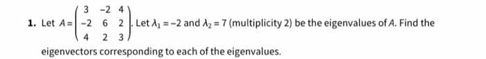 3 -2 4
1. Let A= -2 6 2 Let A =-2 and A2 = 7 (multiplicity 2) be the eigenvalues of A. Find the
%3D
4
2 3
eigenvectors corresponding to each of the eigenvalues.
