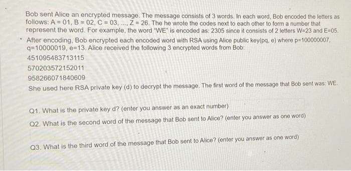 Bob sent Alice an encrypted message. The message consists of 3 words. In each word, Bob encoded the letters as
follows: A = 01, B = 02, C = 03, ., Z = 26. The he wrote the codes next to each other to form a number that
represent the word. For example, the word "WE" is encoded as: 2305 since it consists of 2 letters W=23 and E=05.
After encoding, Bob encrypted each encoded word with RSA using Alice public key(pq, e) where p=100000007,
q=10000019, e=13. Alice received the following 3 encrypted words from Bob:
451095483713115
570203572152011
958266071840609
She used here RSA private key (d) to decrypt the message. The first word of the message that Bob sent was: WE.
Q1. What is the private key d? (enter you answer as an éxact number)
ord)
Q2. What is the second word of the message that Bob sent to Alice? (enter you answer as one
Q3. What is the third word of the message that Bob sent to Alice? (enter you answer as one word)
